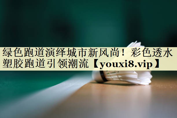 绿色跑道演绎城市新风尚！彩色透水塑胶跑道引领潮流