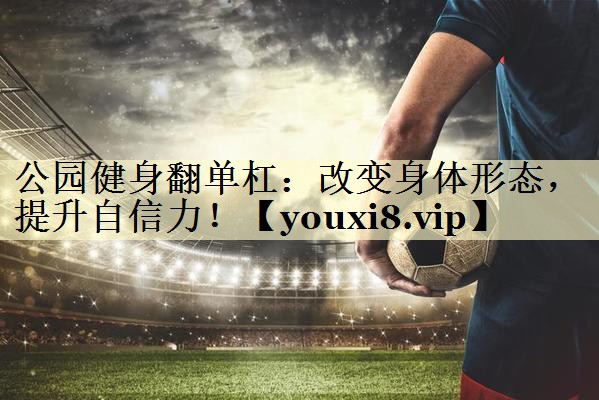 公园健身翻单杠：改变身体形态，提升自信力！
