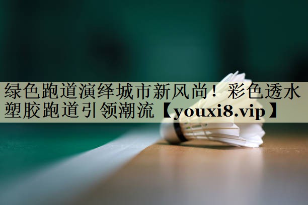 绿色跑道演绎城市新风尚！彩色透水塑胶跑道引领潮流